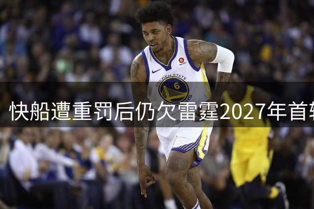 快船遭重罚后仍欠雷霆2027年首轮互换权